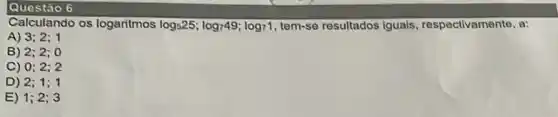 Questão 6
Calculando os logaritmos log_(5)25;log_(7)49;log_(7)1 tem-se resultados Iguals respectivamente, a:
A) 3;2;1
B) 2;2;0
C) 0;2;2
D) 2;1;1
E) 1;2;3