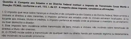 Questão 6:Compete aos Estados e ao Distrito Federal instituir o Imposto de Transmissão Causa Mortis e
Doação ITCMD conforme o art 155, I, da CF A respeito desse imposto considere as afirmações:
I. O imposto que recai sobre heranças e doações é de competência dos Estados e do Distrito Federal.Relativamente a
imóveis e direitos a eles inerentes, o imposto pertence aos estados onde os imóveis estiverem localizados. Já no
tocante aos móveis, títulos e créditos, 0 imposto pertence ao estado onde se processar o inventário ou arrolamento,
ou tiver domicilic o doador.
II. Esse imposto tem incidência sobre transmissão de bens móveis e imóveis, não incidindo sobre transmissão de
direitos a título não oneroso.
III. O ITCMD incide sobre a transmissão de qualquer bem ou direito havido por sucessão legitima ou testamentária,
não incidindo na sucessão provisória.