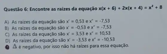 Questão 6:Encontre as raízes da equação x(x+6)+2x(x+4)=x^2+8
A) As raizes da equação são x'=0,53 e x''=-7,53
B) As raizes da equação são x'=-0,53 e x''=-7,53
C) As raizes da equação são x'=3,53 e x''=10,53
D) As raizes da equação são x'=-3,53 e x''=-10,53
A é negativo , por isso não há raizes para essa equação.