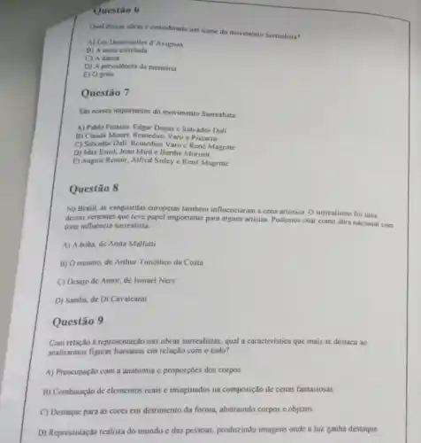 Questão 6
Qual dessas obras e considerada um icone do movimento Surrealista?
A) Les Demoiselles d'Avignon
B) A noite estrelada
C) A danca
D) A persistencia da memoria
E) O erito
Questão 7
Sao nomes importantes do movimento Surrealista:
A) Pablo Picasso. Edgar Degas e Salvador Dali
B) Claude Monet. Remedios Varo e Pissarro
C) Salvador Dali, Remedios Varo c René Magritte
D) Max Ernst, Joan Miró e Berthe Morisot
E) August Renoir, Alfred Sisley c René Magritte
Questão 8
No Brasil, as vanguardas europeias também influenciaram a cena artistica O surrealismo foi uma
dessas vericntes que teve papel importante para alguns artistas. Podemos citar como obra nacional com
fore influência surrealista.
A) A boba, de Anita Malfatti
B) Omenino, de Arthur Timótheo da Costa
C) Desejo de Amor de Ismael Nery
D) Samba, de Di Cavalcanti
Questão 9
Com relação a representação nas obras surrealistas, qual a caracteristica que mais se destaca ao
analisarmos figuras cm relação com o todo?
A) Preocupação com a anatomia e proporçoes dos corpos
B) Combinação de elementos reais e imaginados na composição de cenas fantasiosas.
C) Destaque para as cores em detrimento da forma, abstraindo corpos c objetos.
D) Representação realista do mundo e das pessoas.produzindo imagens onde a luz ganha destaque.