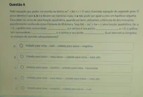 Questão 6
Toda equação que puder ser escrita na forma ax^2+bx+c=0 será chamada equação do segundo grau. 0
unico detalhe é que a. bec devem ser numeros reais e a nào pode ser igual a zero em hipótese alguma.
Para obter os zeros de uma função quadrática , quando existem, utilizamos a formula do discriminante.
popularmente conhecida como Fórmula de Bháskara. Seja f(x)=ax^2+bx+c uma função quadrática. Se: a
>0 o gráfico tem concavidade __ e o vértice é seu ponto __ alt 0. o gráfico
tem concavidade __ e o vértice ce e seu ponto __ Qual alternativa completa
05 espaços da questão adequadamente?
Voltada para cima -nulo-voltada para baixo - negativo
Voltada para baixo -mais baixo - voltada para cima - mais alto
Voltada para baixo-positivo-voltado para cima - inexistente
Voltada para cima-mais baixo-voltada para baixo - mais alto
Voltada para cima -negativo-voltada para baixo - nulo