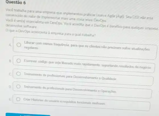 Questão 6
Você trabalha para uma empresa que implementou praticas Lean e Agile |Agil Seu CEO nào está
convencido do valor de implementar mais uma coisa nova: DevOps
Vocéé um(a) especialista em DevOps. Voce acredita que o Devopsé benefico para qualquer empress
desenvolve software
Oque o DevOps acrescenta à empresa para a qual trabalha?
Liberar commenos frequência para que os clientes não predisem softer atualicaçbes
regulares
Escrever codigo que seja liberado mais rapidamente suportando resultados do negocio
Treinamento de profissionais para Desenvolvimento e Qualidade
Treinamento de profissionals para Desenvolvimento e Operações
Criar Histórias do usuário e requisitos funcionais melhores