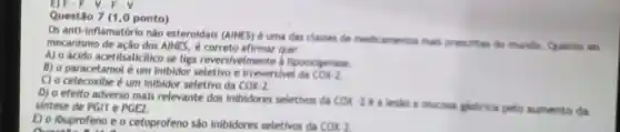 Questão 7 (10 ponto)
Os anti-inflamatóric nào esteroidais (AINES) é uma dar classes de medic amenton mails prescritas do mundo Quanto so
mecanismo de ação dos AINES, é que:
A) o ácido acetilsalicilico se liga reversivelmente lipooxigenase
B) o paracetamol é um inibidor e irreversivel da cox-2
C) o celecoxibe um inibidor seletivo da COx-2
D) o efeito adverso mais relevante dos inibidores seletivos da COX-263 pistrica pelo aumento da
sintese de PGII e PGE2.
E) o lbuprofeno e o cetoprofeno sǎo inibidores seletivos da COx