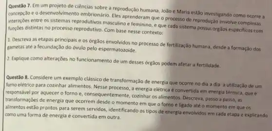 Questão 7. Em um projeto de ciências sobre a reprodução humana, João e Maria estão investigando como ocorre a
concepção e o desenvolvimento embrionário. Eles aprenderam que o processo de reprodução envolve complexas
interações entre os sistemas reprodutivos masculino e feminino, e que cada sistema possui órgãos especificos com
funções distintas no processo reprodutivo. Com base nesse contexto:
1. Descreva as etapas principais e os órgãos envolvidos no processo de fertilização humana, desde a formação dos
gametas até a fecundação do óvulo pelo espermatozoide.
2. Explique como alterações no funcionamento de um desses órgãos podem afetar a fertilidade.
Questão 8. Considere um exemplo clássico de transformação de energia que ocorre no dia a dia: a utilização de um
forno elétrico para cozinhar alimentos. Nesse processo , a energia elétrica é convertida em energia térmica, que é
responsável por aquecer o forno e, consequentem ente, cozinhar os alimentos Descreva, passo a passo ,as
transformações de energia que ocorrem desde o momento em que o forno é ligado até o momento em que os
alimentos estão prontos para serem servidos ,identificando os tipos de energia envolvidos em cada etapa e explicando
como uma forma de energia é convertida em outra.