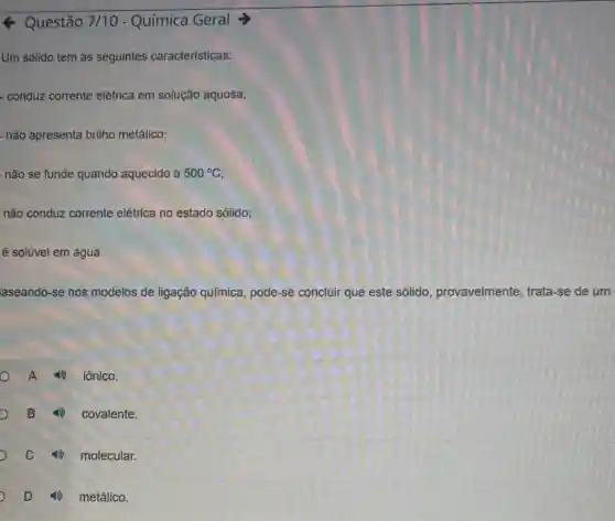 Questão 7/10 - Química Geral
Um solido tem as seguintes características:
- conduz corrente elétrica em solução aquosa;
não apresenta brilho metálico;
não se funde quando aquecido a 500^circ C
não conduz corrente elétrica no estado sólido;
é solúvel em água.
aseando-se nos modelos de ligação química, pode-se concluir que este sólido provavelmente, trata -se de um
A iônico.
B 4) covalente.
C 4) molecular.
D (i) metálico.