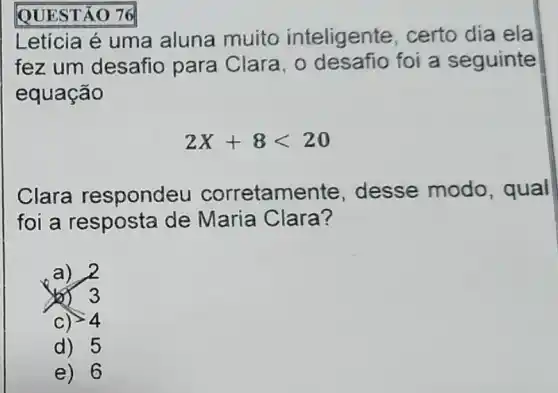 QUESTÃO 76
Letícia é uma aluna muito inteligente , certo dia ela
fez um desafio para Clara, 0 desafio foi a seguinte
equação
2X+8lt 20
Clara respondeu corretame nte, desse modo , qual
foi a resposta de Maria Clara?
a) 2
3
C) gt 4
d) 5
e) 6