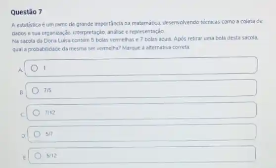 Questão 7
A estatística é um ramo de grande importância da matemática, desenvolvendo técnicas como a coleta de
dados e sua organização interpretação, análise e representação
Na sacola da Dona Luisa contém 5 bolas vermelhas e 7 bolas azuis. Após retirar uma bola desta sacola,
qual a probabilidade da mesma ser vermelha? Marque a alternativa correta
square  1
B
7/5
7/12
5/7
5/12