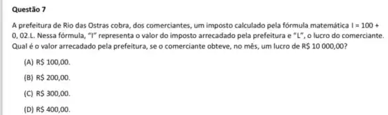 Questão 7
A prefeitura de Rio das Ostras cobra, dos comerciantes, um imposto calculado pela fórmula matemática I=100+
0,02.L. Nessa fórmula , "I" representa o valor do imposto arrecadado pela prefeitura e "L", o lucro do comerciante.
Qualé o valor arrecadado pela prefeitura, se o comerciante obteve, no mês um lucro de R 10000,00
(A) R 100,00.
(B) R 200,00.
(C) R 300,00.
(D) R 400,00.