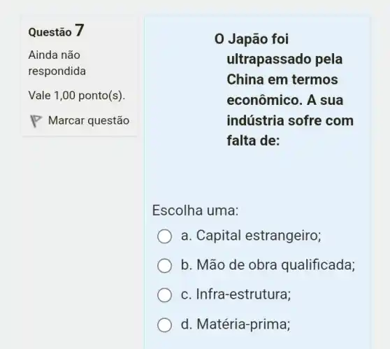 Questão 7
Ainda não
respondida
0 Japão foi
ultrapassado pela
China em termos
econômico. A sua
indústria sofre com
falta de:
Escolha uma:
a. Capital estrangeiro;
b. Mão de obra qualificada;
c. Infra-estrutura;
d. Matéria-prima;