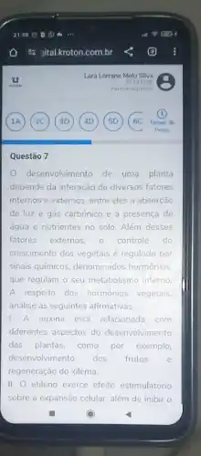 Questão 7
desenvolvimento de uma planta
depende da interação de diversos fatores
internos e externos, entre eles a absorção
de luz e gás carbônico e a presença de
água e nutrientes no solo. Além desses
fatores externos. 0 controle do
crescimento dos vegetais regulado por
sinais químicos denominados hormônios
que regulam o seu metabolismo interno
A respeito dos hormônios vegetais
analise as seguintes afirmativas.
1. A auxina está relacionada com
diferentes aspectos do desenvolvimento
das plantas, como por exemplo,
desenvolvimento dos frutos e
regeneração do xilema.
II. etileno exerce efeito estimulatório
sobre a expansão celular além de inibir o