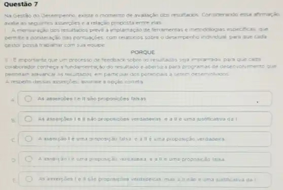 Questão 7
Na Gestǎo do Desempenho, existe o momento de avaliação dos resultados Considerando essa afirmação
avalie as seguintes asserçoes e a relação proposta entre elas
1- A mensuração dos resultados prevé a implantação de ferramentas e metodologias especificas. que
permite a ponderação das pontuaçóes, com relatorios sobre o desempenho individual para que cada
gestor possa trabalhar com sua equipe
PORQUE
II-Eimportante que um processo de feedback sobre os resultados seja implantado, para que cada
colaborador conheça a fundamentação do resultado e abertura para programas de desenvolvimento que
permitam alavancar os resultados, em particular dos potenciais a serem desenvolvidos
A respeito dessas assercoes, assinale a opçào correta
As assercoes le II são proposiçoes falsas
As assercoes le II são proposiçōes verdadeiras e II e uma justificativa da I
A asserção lé uma proposição falsa. e all e uma proposição verdadeira
A assercãolé uma proposição verdadeira. e alle uma proposição falsa
As assercoes le II são proposiçôes verdadeiras mas a II nào é uma justificativa dal