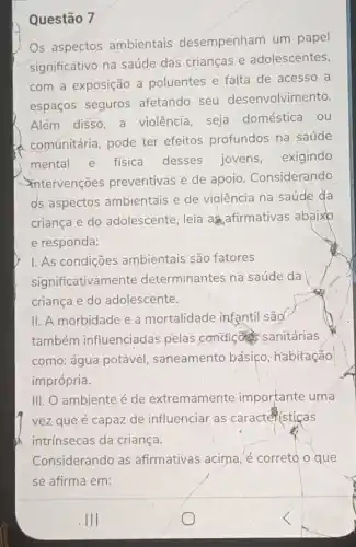 Questão 7
Os aspectos ambientais desempenham um papel
significativo na saúde dás crianças e adolescentes,
com a exposição a poluentes e falta de acesso a
espaços seguros afetando seu desenvolvimento.
Além disso, a violência, seja doméstica ou
comúnitária, pode ter efeitos profundos na saúde
mental e fisica desses jovens exigindo
intervenções preventivas e de apoio . Considerando
ds aspectos ambientais e de violência na saúde da
criança e do adolescente, leia as afirmativas abaixo
e responda:
I. As condições ambientais são fatores
significativamente determinantes na saúde da
criança e do adolescente.
II. A morbidade e a mortalidade infantil são
também influenciadas pelas condiç sanitárias
como: água potável , saneamento básico habitação
imprópria.
III. O ambiente é de extremamente importante uma
vez que é capaz de influenciar as caracteristicas
intrínsecas da criança.
Considerando as afirmativas acima, é correto o que
se afirma em: