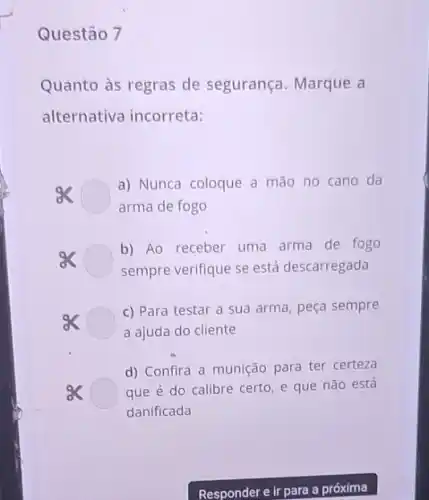 Questão 7
Quanto às regras de segurança. Marque a
alternativa incorreta:
a) Nunca coloque a mão no cano da
arma de fogo
b) Ao receber uma arma de fogo
sempre verifique se está descarregada
c) Para testar a sua arma, peça sempre
a ajuda do cliente
d) Confira a munição para ter certeza
que é do calibre certo, e que não está
danificada