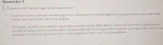 Questão 7
que é um Surdocego pós-linguístico?
crianças que nascem surdocegas ou adquirem a surdocegueira nos primeiros anos de vida,
antes da aquisição de uma língua;
crianças, jovens ou adultos que apresentam uma deficiência sensorial primária (auditiva ou
visual) e adquirem a outra após a aquisição de uma língua ou Lingua de sinais)ou
quando ocorre a aquisição da surdocegueira sem outros precedentes.