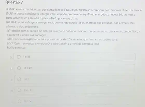 Questão 7
Reiki é uma das técnicas que compoem as Práticas,Integrativas oferecidas pelo Sistema Unico de Saúde
(SUS) e busca canalizar a energia vital, visando promover o equilibrio energético necessário ao nosso
bem-estar fisico e mental. Sobre o Reiki podemos dizer:
I) O Reiki ativa e dirige a energia vital.permitindo equilibrár as energias das pessoas, dos animais.das
plantas e dos ambientes.
II)Trabalha com o campo de energia que pode definido como um corpo luminoso que cerca o corpo fisico e
penetra e emite sua radiação
III) campo energético ou aura possui cerca de 20 camadas que formam os corpos sutis.
MO Reiki harmoniza a energia Qie não trabalha a nivel de campo áurico.
Estǎo corretas:
A
1ell
B.
III e IV.
lell
IIeIII.
IIeIV