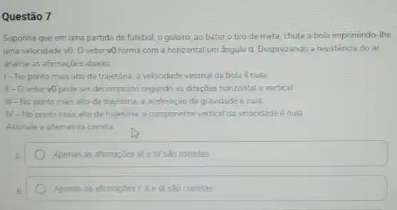 Questão 7
Suponha que em uma partida de futebol, o goleiro, ao bater o tiro de meta, chuta a bola imprimindo-the
uma velocidade v0. 0 vetor vO forma com a horizontal um ângulo a. Desprezando a resistência do ar.
analise as afirmações abaixo
1-No ponto mais alto da trajetória a velocidade vetorial da bola é nula.
II - O vetor v0 pode ser decomposto segundo as direções honzontal e vertical.
III-No ponto mais alto da trajetória, a aceleração da gravidade é nula.
N -No ponto mais alto da trajetória, a componente vertical da velocidade é nula
Assinale a alternativa correta
Apenas as afimaçōes III e IV são corretas
Apenas as afirmaçôes I II e III são corretas