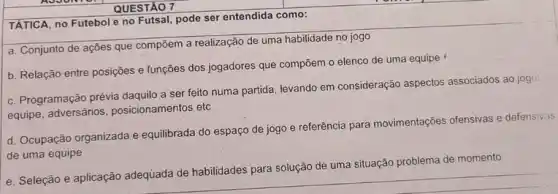 QUESTÃO 7
TÁTICA, no Futebol e no Futsal, pode ser entendida como:
a. Conjunto de ações que compõem a realização de uma habilidade no jogo
b. Relação entre posições e funções dos jogadores que compōem o elenco de uma equipe
c. Programação prévia daquilo a ser feito numa partida, levando em consideração aspectos associados ao jogs:
equipe, adversários posicionamentos etc
d. Ocupação organizada e equilibrada do espaço de jogo e referência para movimentações ofensivas e defensivas
de uma equipe
e. Seleção e aplicação adequada de habilidades para solução de uma situação pr
problema de momento