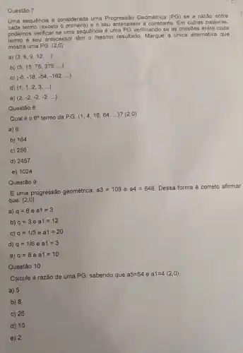 Questão 7
Uma sequência é considerada uma Progressão Geométrica (PG) se a razão entre
cada termo (exceto o e o seu antecessor é constante. Em outras palavras,
podemos verificar se uma sequência é uma PG verificando se as divisões entre cada
termo e seu antecesso têm o mesmo resultado. Marque a unica alternativa que
mostra uma PG.(2,0)
a) (3,6,9,12,ldots )
b) (5,15,75,375,ldots )
c) (-6,-18,-54,-162,ldots )
d) (1,1,2,3,ldots )
e) (2,-2,-2,-2,ldots )
Questão 8
Qual é 0 6^circ  termo da P.G. (1,4,16,64,ldots ) ? (2,0)
a) 6
b) 164
c) 256
d) 2457
e) 1024
E uma progressão geométrica,
a3=108 e a4=648 Dessa forma é correto afirmar
que: (2 ,0)
a) q=6 e a1=3
b) q=3 e a1=12
C) q=1/3 e a1=20
d) q=1/6 e a1=3
e) q=8 e a1=10
Questão 10
Questão 9
Calcule a razão de uma PG, sabendo que
a5=64 e a1=4(2,0)
a) 5
b) 8
c) 25
d) 10
e) 2