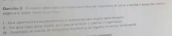 Questão 8: 0 espaço destinado a brinquedoteca deve ser organizado de forma a facilitar o acesso das crianças
objetos e, assim torná-lo um local:
1-Que oportunize a experimentação e exploração para ampliar aprendizagens.
II - No qual nada pode mudar, para que se aprenda a valorizar a
III - Destinado ao ensino de conteúdos importantes ao ingresso no ensino fundamental.