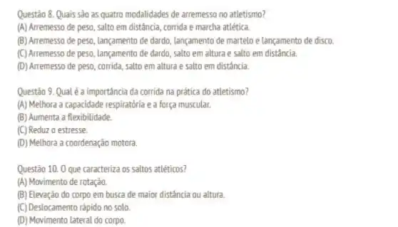 Questão 8. Quais sào as quatro modalidades de arremesso no atletismo?
(A) Arremesso de peso , salto em distância, corrida e marcha atlética.
(B) Arremesso de peso lançamento de dardo, lançamento de martelo e lançamento de disco.
(C) Arremesso de peso lançamento de dardo, salto em altura e salto em distância.
(D) Arremesso de peso corrida, salto em altura e salto em distância.
Questão 9. Qual é a importancia da corrida na prática do atletismo?
(A) Melhora a capacidade respiratória e a força muscular.
(B) Aumenta a flexibilidade.
(C) Reduz o estresse.
(D) Melhora a coordenação motora.
Questão 10. 0 que caracteriza os saltos attéticos?
(A) Movimento de rotação.
(B) Elevação do corpo em busca de maior distância ou altura.
(C) Destocamento rápido no solo
(D) Movimento lateral do corpo.