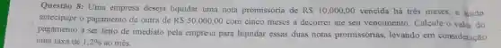Questão 8: Uma empresa deseja liquidar uma nota promissória de R 10.000,00 vencida há três meses e ainda
antecipapr o pagamento de outra de R 50.000,00
com cinco meses a decorrer até seu vencimento. Calcule o valor do
pagamento a ser feito de imediato pela empress para liquidar essas duas notas promissórias levando em consideração
uma taxa de 1,2%  ao mês.