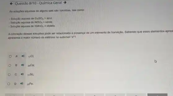 Questão 8/10-Química Geral =
As soluçōes aquosas de alguns sais são coloridas tais como:
- Solução aquosa de CuSO_(4)=azul.
- Solução aquosa de NiSO_(4)=verde
- Solução aquosa de KMnO_(4)=violeta
A coloração dessas soluções pode ser relacionada à presença de um elemento de transição. Sabendo que estes elementos apres
apresenta o maior número de elétrons no subnivel "d"?
A
(}_{17)Cl;
B
(}_{20)Ca;
C	(}_{21)Sc;
D	(}_{26)Fe