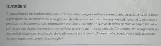 Questão 8
A classificação da contabilidade em diversas denominações reflete a necessidade de adaptar suas práticas
e princípios às características e exigências de diferentes setores Essa segmentação possibilita uma maior
precisão no tratamento das informações contábeis garantindo que as decisões gerenciais sejam tomadas
com base em dados relevantes e especificos ao contexto de cada entidade. De acordo com a segmentação
da contabilidade por setores de atividade, qual das seguintes denominações é incorretamente associada
ao seu respectivo campo de aplicação?