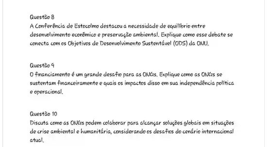 Questão 8
A Conferência de Estocolmo destacoua necessidade de equilibrio entre
desenvolvimento econômicoe preservação ambiental Explique como esse debate se
conecta com os Objetivos de Desenvolvimento Sustentável (ODS) da ONU.
Questãoq
Ofinanciamento é um grande desafio para as ONGs. Explique como as ONGs se
sustentam financeiramente equais os impactos disso em sua independencio politica
e operacional.
Questão 10
Discuta como as ONGs podem colaborar para alcansar solucoes globais em situações
decrise ambientale humanitaria considerandoos desafios do cenário internacional
atual.