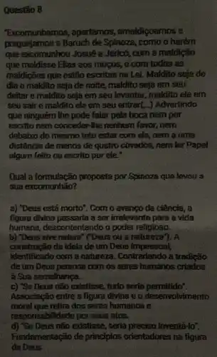 Questão 8
"Excomunhamos , apartamos , amaldicoamos'e
praguejamos a Baruch de Spinoza, como o herém
que excomunhou Josué a Jericó, com a maldição
que maldisse Elias aos mogos, e com todas as
maldições que estão escritas na Lei. Maldito sejade
dia e maldito seja de noite, maldito seja em seu
deitar e maldito seja em seu levantar, maldito ele em
seu sair e maldito ele em seu entrar(..) Advertindo
que ninguém the pode falar peta boca nem por
escrito nem conceder-the nenhum favor, nem
debaixo do mesmo teto estar com ele, nem a uma
distância de menos de quatro cõvados, nem ler papel
algum feito ou escrito por ele."
Qual a formulação proposta por Spinoza que levou a
sua excomunhão?
a) "Deus está morto'. Com o avanço da ciência, a
figura divina passaria a ser irrelevante para a vida
humana, descontentando o poder religioso.
b) "Deus sive natura " ("Deus ou a natureza"). A
construção da ideia de um Deus impessoal,
identificado com a natureza. Contrariando a tradição
de um Deus persona com os seres humanos criados
a Sua semelhança.
c) "Se Deus não existisse, tudo seria permitido".
Associação entre a figura divina e o desenvolvimento
moral que retira dos seres humanos a
respo nsabilidade por seus atos.
d) "Se Deus não existisse , seria preciso inventá-to".
Fundamentação de principios orientadores na figura
de Deus