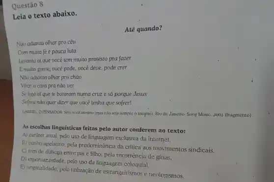 Questão 8
Leia o texto abaixo.
Até quando?
Não adianta olhar pro céu
Com muita fée pouca luta
Levanta aí que você tem muito protesto pra fazer
E muita greve , você pode, você deve, pode crer
Não adianta olhar pro chão
Virar a cara pra nào ver
Se liga aí que te botaram numa cruze só porque Jesus
Sofreu não quer dizer que você tenha que sofrer!
GABRIEL, O PENSADOR. Seja você mesmo (mas não seja sempre o mesmo)Rio de Janeiro : Sony Music, 2001 (fragmento).
As escolhas linguisticas feitas pelo autor conferem ao texto:
A) caráter atual , pelo uso de linguagem exclusiva da internet.
B) cunho apelativo, pela predominância da crítica aos movimentos sindicais.
C) tom de diálogo entre pai e filho, pela recorrència de gírias.
D)espontaneidade , pelo uso da linguagem coloquial.
E) originalidade , pela utilização de estrangeirismos e neologismos.