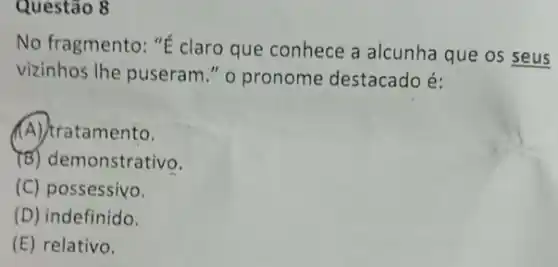 Questão 8
No fragmento: "É claro que conhece a alcunha que os seus
vizinhos Ihe puseram ." o pronome destacado é:
(A) tratamento.
(B) demonstrativo.
(C) possessivo.
(D) indefinido.
(E) relativo.