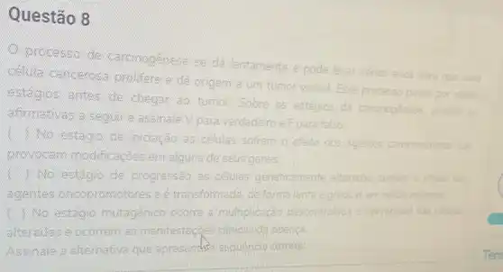 Questão 8
processo de carginogemese se dá lentamente e pode levar varios anos para
uma
prolifere e dê origem a um tumor visivel Esse processo passa por varios
estácgios antes de chegar ao tumor. Sobre os estágios da carcinogénese analise as
afternailbwas a sieguer e assimale V para verdadeiro e F para falso:
No estácgic che iniciação as células sofrem o efeito dos agentes carcinogénicos
que
gavin/voccarn modificaçães em algums de seus genes.
No estacoo de progressão celulas geneticamente alteradas sofrem o eferto dos
acceptites oincopprovmotores e é transformada de forma lenta e gradual em celula maligna
( ) No estagia mutagênico ocorre a multiplicação descontrolada e irreversivel das celulas
alteradies e ocorrem as manifestaçges clinicas da doensa
Assinale a alternativa que apresentasia sequencia correta: