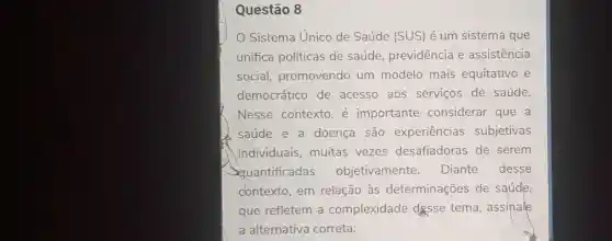 Questão 8
Sistema Unico de Saúde (SUS) é um sistema que
unifica políticas de saúde previdência e assistencia
social promovendo um modelo mais equitativo e
democrático de acesso aos servicos de saúde.
Nesse contexto , é importante considerar que a
saúde e a doença são experiencias subjetivas
individuais muitas vezes desafiadoras de serem
Squantificadas objetivamente. Diante desse
dontexto,em relação às determinações de saúde
que refletem a complexidade desse tema , assinale
a alternativa correta: