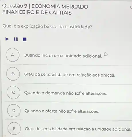 Questão 9 |ECONOMIA MERCADO
FINANCEIRO EDE CAPITAIS
Qualéa explicação básica da elasticidade?
II
A ) Quando inclui uma unidade adicional.
B ) Grau de sensibilidade em relação aos preços.
C ) Quando a demanda não sofre alterações.
D ) Quando a oferta não sofre alterações.
E Grau de sensibilidade em relação à unidade adicional. .