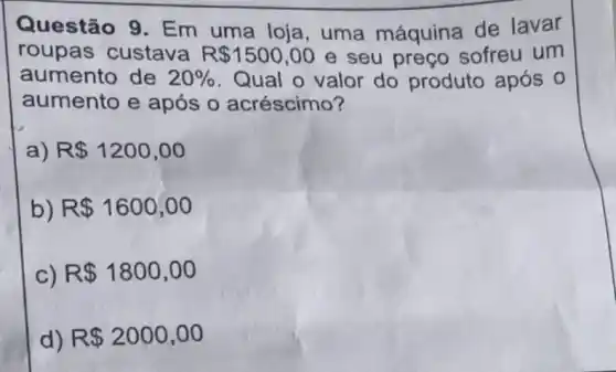 Questão 9. Em uma loja, uma máquina de lavar
roupas custava R 1500,00 e seu preço sofreu um
aumento de 20%  . Qual o valor do produto após 0
aumento e após o acréscimo?
a) R 1200,00
b) R 1600,00
C) R 1800,00
d) R 2000,00