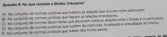 Questão 9: No que consiste o Direito Tributário?
A) No conjunto de normas jurídicas que tutelam as relações que ocorrem entre particulares.
B) No conjunto de normas jurídicas que regram as relações empresariais.
C) No conjunto de normas doutrinárias que discorrem sobre as relações entre o Estado e os particulares.
D) No conjunto de normas jurídicas que cuidam da instituição fiscalização e arrecadação de tributos.
E) No conjunto de normas jurídicas que tratam dos ilícitos penais.