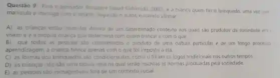 Questão 9: Para o pensador Brougere (apud Kishimoto, 2002), e a criança quem faz o brinquedo, uma vez que
manipula e interage com o objeto. Segundo o autor, é correto afirmar:
A) as crianças estão inseridas dentro de um determinado contexto aos quais são produtos da sociedade
vivem e é a própria crianca que determina com quem brincare com o que.
B) que todos as pessoas sao consideradas o produto de uma cultura particular e de um longo procesio
aprendizagem, a crianca brinca apenas com o que foi imposto a ela.
C) as formas dos brinquedos são condicionantes,como o foram os jogos tradicionais nos outros tempos.
D) as crianças nào sào uma tabula rasa na qua serão inscritas as normas produzidas pela sociedade.
E as pessoas são inimagináveis fora de um contexto social.