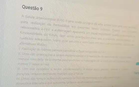 Questão 9
A. fistula artemoveroos crurgica de uma arténa com
uma vera no brayo
para hemodialise em pacientes renais cronicos Quanto aos cududes
relacionedos entermagem apresenta um papel importante quanto
para que o pacente possa redizat of
culidados conheomentos
ationalives address
sanguineo dafAV
exercions de compressio
acesso. por 15 minutos polo
evitar alent presslo artenal a realize
trombose infecploe ansursiti
corretas