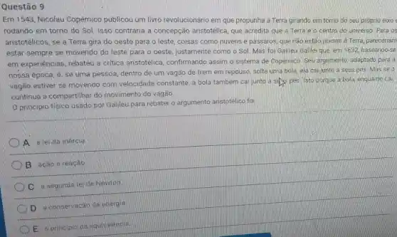 Questão 9
Em 1543, Nicolau Copérnico publicou um livro revolucionário em que propunha a Terra girando em torno do seu proprio eixo
rodando em torno do Sol. Isso contraria a concepção aristotélica, que acredita que a Terra e o centro do universo Para os
aristotélicos, se a Terra gira do oeste pará o leste, coisas como nuvens e passaros, que nào estão presas a Terra pareceriam
estar sempre se movenda do leste para o oeste justamente como o Sol. Mas foi Galileu Gallel que em 1632 baseando-se
em experiencias rebateu a critica aristotélica , confirmando assim o sistema de Copernico Seu argumento adaptado para a
nossa épooa e se uma pessoa, dentro de um vagão de trem em repouso solta uma bola ela calliunto a seus pes. Masse o
vagão estiver se movendo com velocidade constante a bola também cai junto a sets pes Isto porque a bola enquanto call
continua a compartihar do movimento do vagão.
Oprincipio fisioo usado por Galileu para rebater o argumento aristotélico foi
A. a let da inercia
B. acao ereacao
C a segunda le de Nawton
D. a conservagao da energia
E a principle