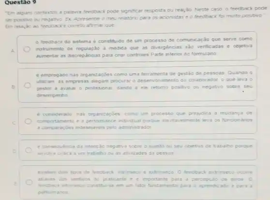 Questão 9
"Em alguns contextos a palavra feedback pode significar resposta ou reação. Neste caso. 0 feedback pode
ser positivo ou negativo Ex Apresentei o meu relatorio para os acionistas e o feedback foi muito positivo."
Em relação ao feedbacke correto afirmar que
feedback do sistema é constituido de um processo de comunicação que serve como
A.
instrumento de regulação a medida que as divergencias sào venfic adas e objetiva
aumentar as discrepâncias para criar controles Parte inferior do formulario
é empregado nas organizaçōes como uma ferramenta de gestão de pessoas Quando o
utilizam, as empresas alegam procurar 0 desenvolvimento do colaborador, o que leva o
B	gestor a avaliar o profissional dando a ele retomo positivo ou negativo sobre seu
desempenho
e considerado nas organizaçōes como um processo que prejudica a mudanca de
C
comportamento e a performance individual porque inevitavelmente leva os funcionános
a comparaçoes indesejaveis pelo administrador
é consequència da intenção negativa sobre o sujeito ou seu objetivo de trabalho porque
D
envolve critica a um trabalho ou as atividades da pessoa
existem dois tipos de feedback intrinseco e extrinseco O feedback extrinseco ocome
E
feedback intrinsecd constitui-se em um fator fundamental para o aprendizado e para a
atraves dos sentidos do praticante e e importante para a percepção de erros 0
performance