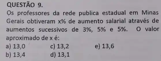 QUESTÃO 9.
Os professor es da rede publica estadual em Minas
Gerais obtiveram x%  de aumento salarial através de
aumentos sucessivos de 3% ,5%  e 5%  . 0 valor
aproxima do de x é:
a) 13,0
c) 13,2
e) 13 , 6
b) 13,4
d) 13,1