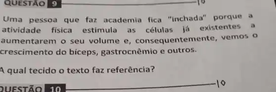 QUESTÃO 9
Uma pessoa que faz academia fica "inchada "porque a
atividade física estimula as células já existentes a
aumentarem o seu volume e , consequentemente vemos o
crescimento do biceps , gastrocnêmio e outros.
A qual tecido o texto faz referência?
QUESTÃO 10
__