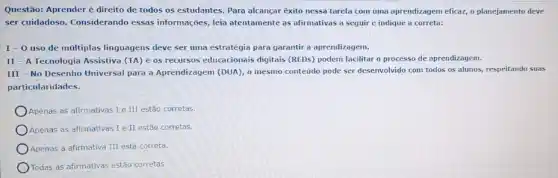 Questão: Aprender é direito de todos os estudantes Para alcançar exito nessa tarefa com uma aprendizagem eficaz, o planejamento deve
ser cuidadoso. Considerando essas informações, leia atentamente as afirmativas a seguir e indique a correta:
I-O uso de múltiplas linguagens deve ser uma estratégia para garantir a aprendizagem.
II - A Tecnologia Assistiva (TA) e os recursos educacionais digitais (REDs) podem facilitar o processo de aprendizagem.
III - No Desenho Universal para a Aprendizagem (DUA)o mesmo conteúdo pode ser desenvolvido com todos os alunos, respeitando suas
particularidades.
Apenas as afirmativas Ie III estão corretas
Apenas as afirmativas I e II estão corretas.
Apenas a afirmativa III est correta.
Todas as afirmativas estão corretas.