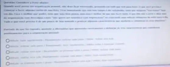 Questão: Considere a frase abaixe:
Quando voce pensa em organização pessoal, nào deve ficar estressado, pensando em tudo que tem para faver. O quie voce precisa e
comecar a fazer alguma tarefa da sua lista Ficar lamentando que nào tem tempo e ate enfadonhe, visto que ningsem "tem tempo" hoje
em dia. Faca o mellior que puder, nem que seja bem pouco pois isso é melhor do que nào lazer vale a pena e abrir mào
da organizaçǎo com desculpas como "nào quere ser neurotico com organização ou esperando time soluche milagrosa da noite para o die.
Tudo o que voce precisa e de um pouco de boa vontade e praticar algumas caracteristicas que ajudaran a conquistas as seus objetivos."
Partindo do que fo exposto, assinale a alternative que apresenta corretamente is definicáo de tres caracteristicas que contribuem
positivamente para a organização pessoal:
Attitude: fazer regularments / Planciamentor: ordenar cada passe / Mabito: realizar uma acid
Attude: ordenar cada passe Planejamento: fazer regularmente 1 Habito: evitar a exposiple constante
Atitude: realizar uma acho Necesside se promover entre o grupo/ Habito: ordenal cade passo
Atitude: realizar uma actic Planejamento: ordenar cade passe 1 nabito: fazer regularmente
Atitude: se promover entre o grupo/Planejamento: realize uma acho / Habito farer regularmente