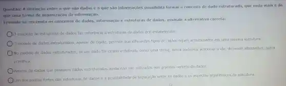 Questão: A distinção entre o que são dados e 0 que são informações possibilita formar o conceito de dado estruturado, que nada mais é do
que uma forma de organização da informação.
Levando-se em conta os conceitos de dados informação e estruturas de dados, assinale a alternativa correta:
conceito de estruturas de dados faz referência a estruturas de dados pré-estabelecidas.
modelo de dados estruturados, apesar de rigido, permite que diferentes tipos de dados sejam armazenados em uma mesma estrutura.
No modelo de dados estruturados, se um dado for criado e definido como uma string, ainda podemos adicionar a ele, de modo alternativo, outra
primitiva.
Bancos de dados que possuem dados estruturados ainda não são utilizados nos grandes centros de dados.
Um dos pontos fortes das estruturas de dados é a possibilidade de separação entre os dados e os aspectos algoritmicos da estrutura.