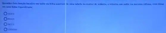 Questão: Esta função localiza um valor na linha superior de uma tabela ou matriz de valores c retorna um valor na mesma coluna, com base
em uma linha especificada:
PROCV
PROCH
INDICE
CORRESP