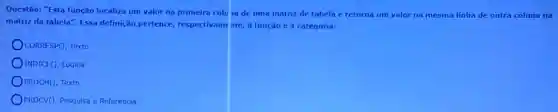 Questão: "Esta função localiza um valor na primeira colu ia de uma matriz de tabela c retorna um valor na mesma linha de outra coluna na
matriz da tabela". Essa definição pertence,respectivame nte, a função cà categoria:
CORRESPO, Texto
INDICE(), Lógica
PROCH(), Texto
PROCV(), Pesquisa e Referência