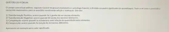 QUESTÃO DO FÓRUM:
campo conceitual aditivo, segundo Gerard Vergnaud (matemático e psicólogo francés), é dividido em quatro significados de aprendizagem rem. Trata-se de como construido o
raciocinio matemático para as questoes envolvendo adição e subtração. São eles:
1) Transformação Positiva: ocorre quando há o ganho de um mesmo elemento.
2) Transformação Negativa: ocorre quando há perda dos mesmos elementos.
3) Comparação: ocorre quando se estabelece uma relação de quantidade entre elementos.
4) Composição: ocorre quando há junção de elementos diferentes.
Apresente um exemplo para cada significado.