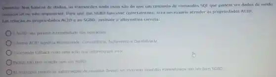 Questão: Nos bancos de dados as transações nada mais são do que um conjunto de comandos SQl que podem ser dados de modo
sequencial ou não sequencial. Para que um SGBD funcione corretamente será necessário atender às propriedades ACID.
Em relação às propriedades ACID e ao SGBD assinale a alternativa correta:
SGBD não garante a completude das operaçōes.
termo ACID significa Atomicidade , Consistencia Isolamento e Durabilidade.
comando rollback refaz uma ação que retornou um erro.
MySQL não tem relação com um SGBD.
Imente em um bom SGBD.
As restrigōes quanto às autorizaçōes de usuários devem ser inceridas inseridas manualmente