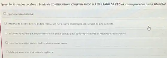 Questão: O doador recebeu o laudo da CONTRAPROVA CONFIRMANDO O RESULTADO DA PROVA, como proceder nesta situação?
- nenhuma'das alternativas
informar ao doador que ele poderá realizar um novo exame toxicológico após 90 dias da data da coleta
D - informar ao doador que ele pode realizar uma nova coleta 30 dias após o recebimento do resultado da contraprova
D informar ao doador que ele pode realizar um novo exame
D - falar para o doador ir se informar no Detran